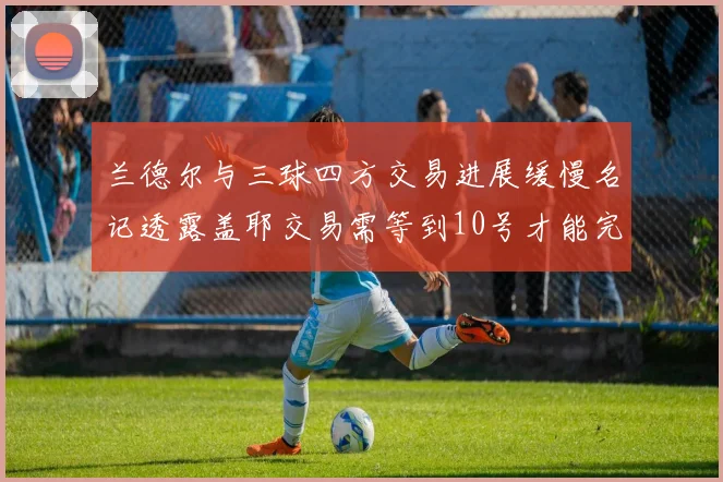 兰德尔与三球四方交易进展缓慢名记透露盖耶交易需等到10号才能完成