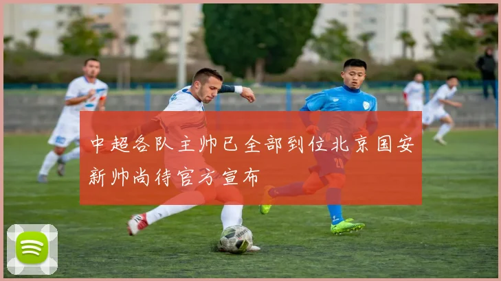 中超各队主帅已全部到位北京国安新帅尚待官方宣布