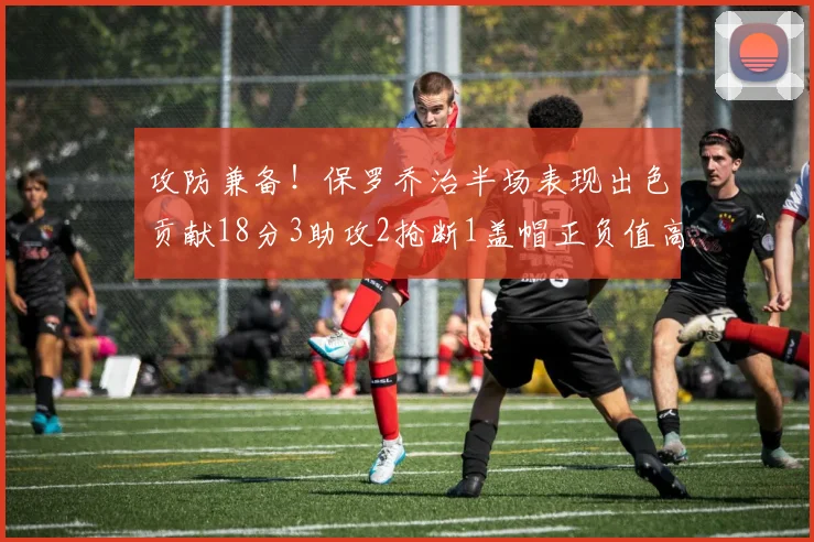 攻防兼备！保罗乔治半场表现出色贡献18分3助攻2抢断1盖帽正负值高达14