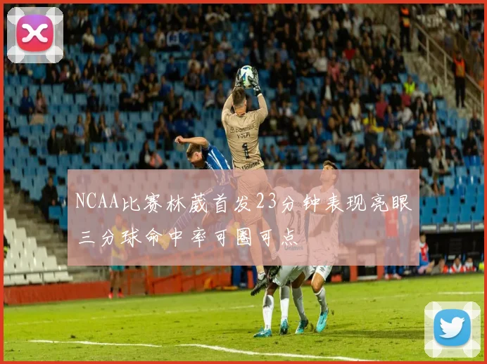 NCAA比赛林葳首发23分钟表现亮眼三分球命中率可圈可点