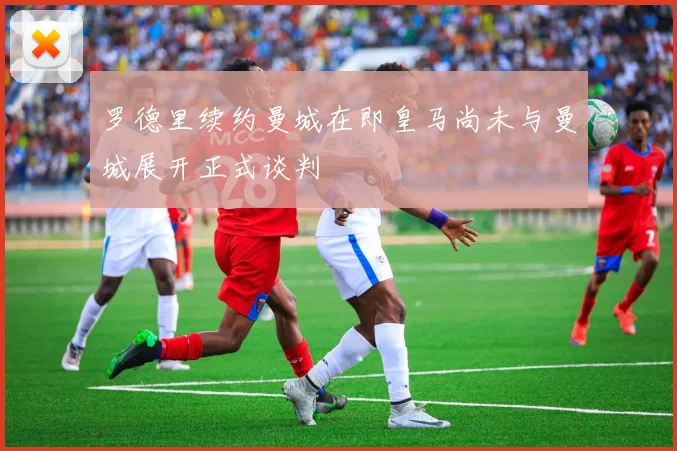罗德里续约曼城在即皇马尚未与曼城展开正式谈判