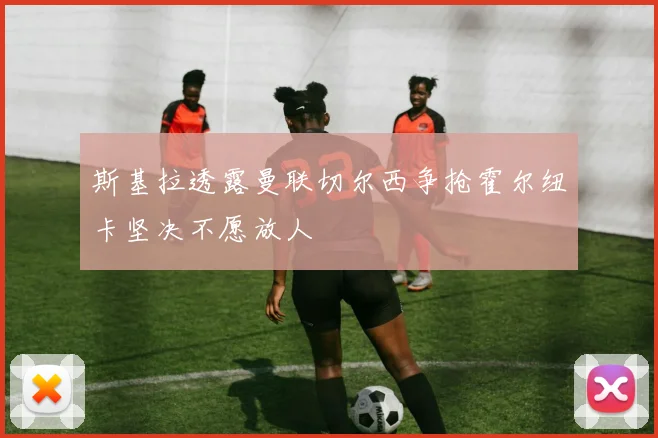 斯基拉透露曼联切尔西争抢霍尔纽卡坚决不愿放人