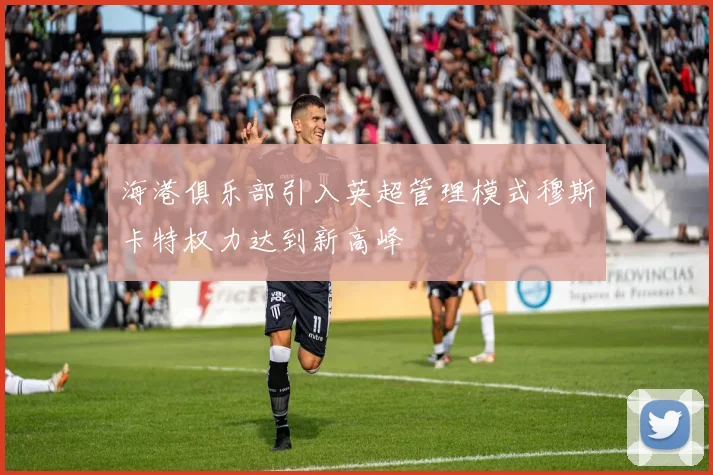 海港俱乐部引入英超管理模式穆斯卡特权力达到新高峰