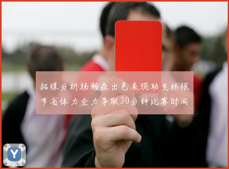 拓媒分析杨瀚森出色表现助克林根节省体力全力争取30分钟比赛时间