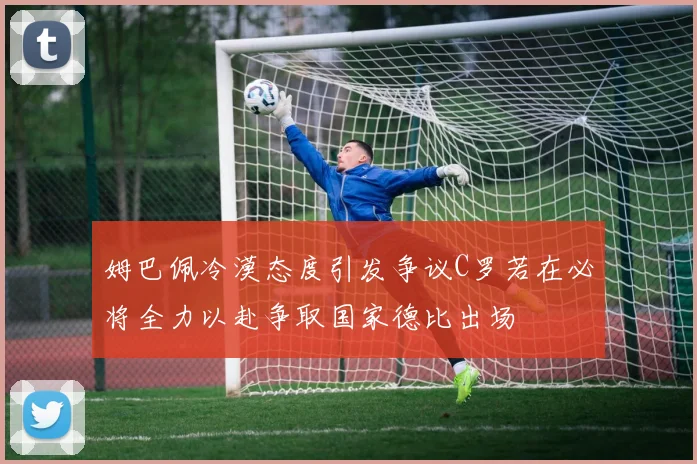 姆巴佩冷漠态度引发争议C罗若在必将全力以赴争取国家德比出场