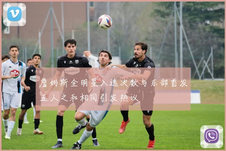 詹姆斯全明星入选次数与东部首发五人之和相同引发热议