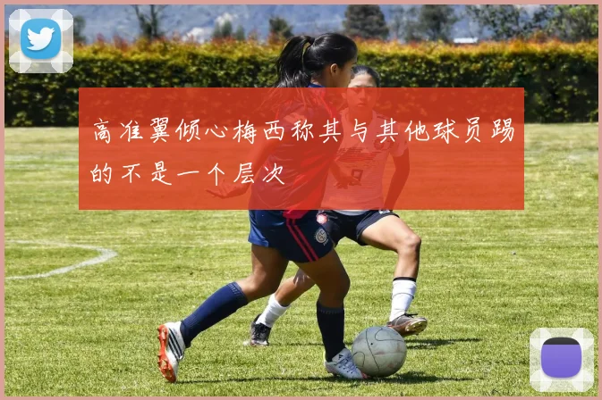 高准翼倾心梅西称其与其他球员踢的不是一个层次