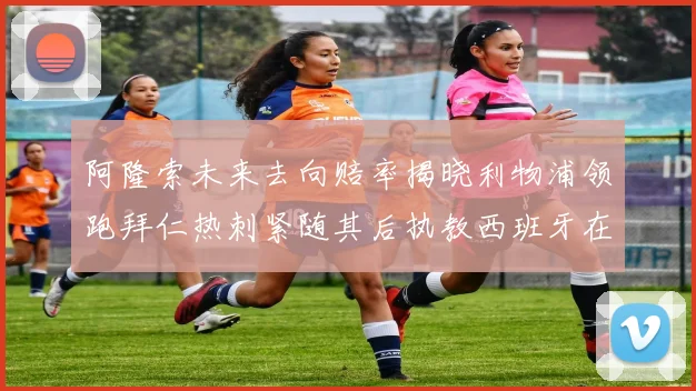 阿隆索未来去向赔率揭晓利物浦领跑拜仁热刺紧随其后执教西班牙在列