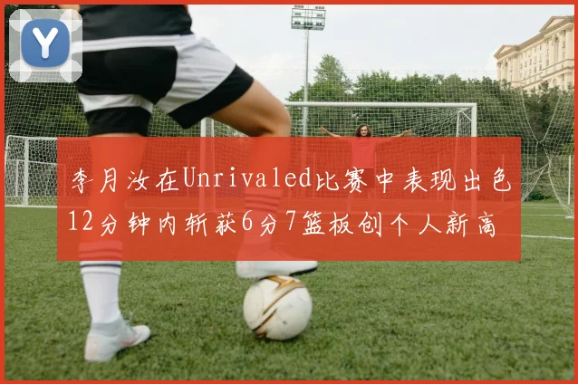 李月汝在Unrivaled比赛中表现出色12分钟内斩获6分7篮板创个人新高