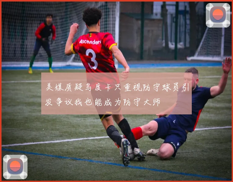 美媒质疑乌度卡只重视防守球员引发争议我也能成为防守大师